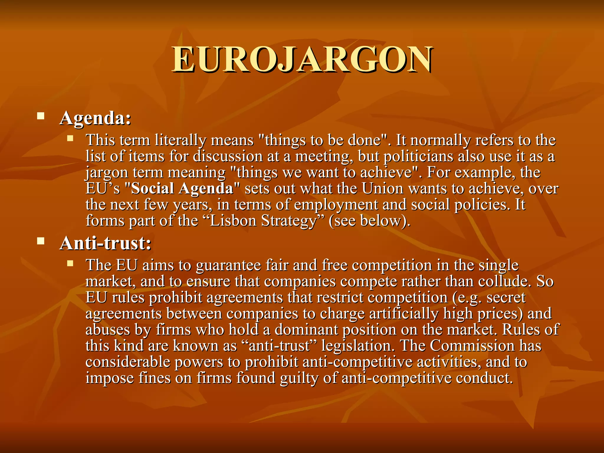EUROJARGON Agenda:  This term literally means "things to be done". It normally refers to the list of items for discussion at a meeting, but politicians also use it as a jargon term meaning "things we want to achieve". For example, the EU’s " Social Agenda " sets out what the Union wants to achieve, over the next few years, in terms of employment and social policies. It forms part of the “Lisbon Strategy” (see below).  Anti-trust:  The EU aims to guarantee fair and free competition in the single market, and to ensure that companies compete rather than collude. So EU rules prohibit agreements that restrict competition (e.g. secret agreements between companies to charge artificially high prices) and abuses by firms who hold a dominant position on the market. Rules of this kind are known as “anti-trust” legislation. The Commission has considerable powers to prohibit anti-competitive activities, and to impose fines on firms found guilty of anti-competitive conduct.  