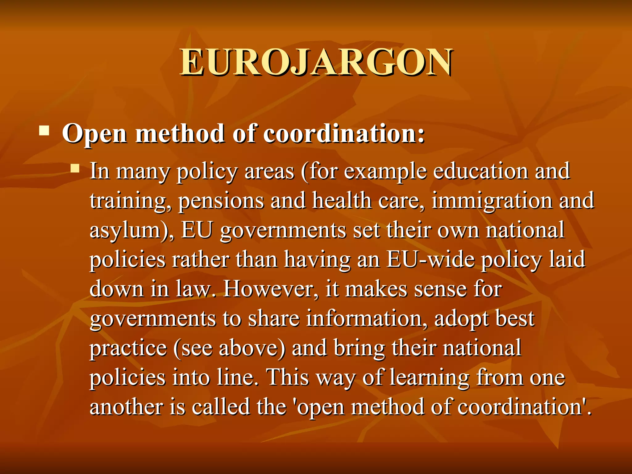EUROJARGON Open method of coordination:  In many policy areas (for example education and training, pensions and health care, immigration and asylum), EU governments set their own national policies rather than having an EU-wide policy laid down in law. However, it makes sense for governments to share information, adopt best practice (see above) and bring their national policies into line. This way of learning from one another is called the 'open method of coordination'.  