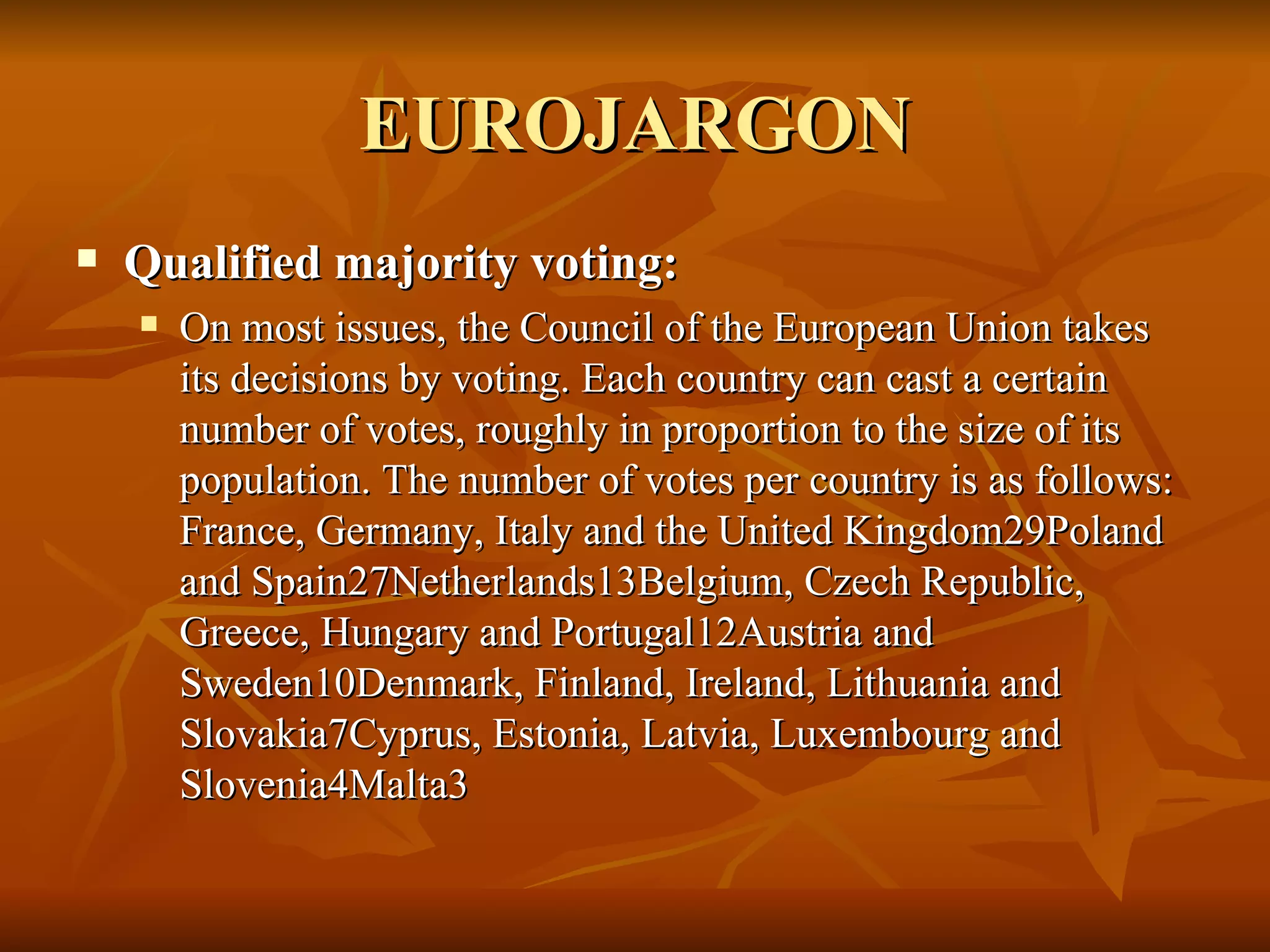 EUROJARGON Qualified majority voting:  On most issues, the Council of the European Union takes its decisions by voting. Each country can cast a certain number of votes, roughly in proportion to the size of its population. The number of votes per country is as follows: France, Germany, Italy and the United Kingdom29Poland and Spain27Netherlands13Belgium, Czech Republic, Greece, Hungary and Portugal12Austria and Sweden10Denmark, Finland, Ireland, Lithuania and Slovakia7Cyprus, Estonia, Latvia, Luxembourg and Slovenia4Malta3 