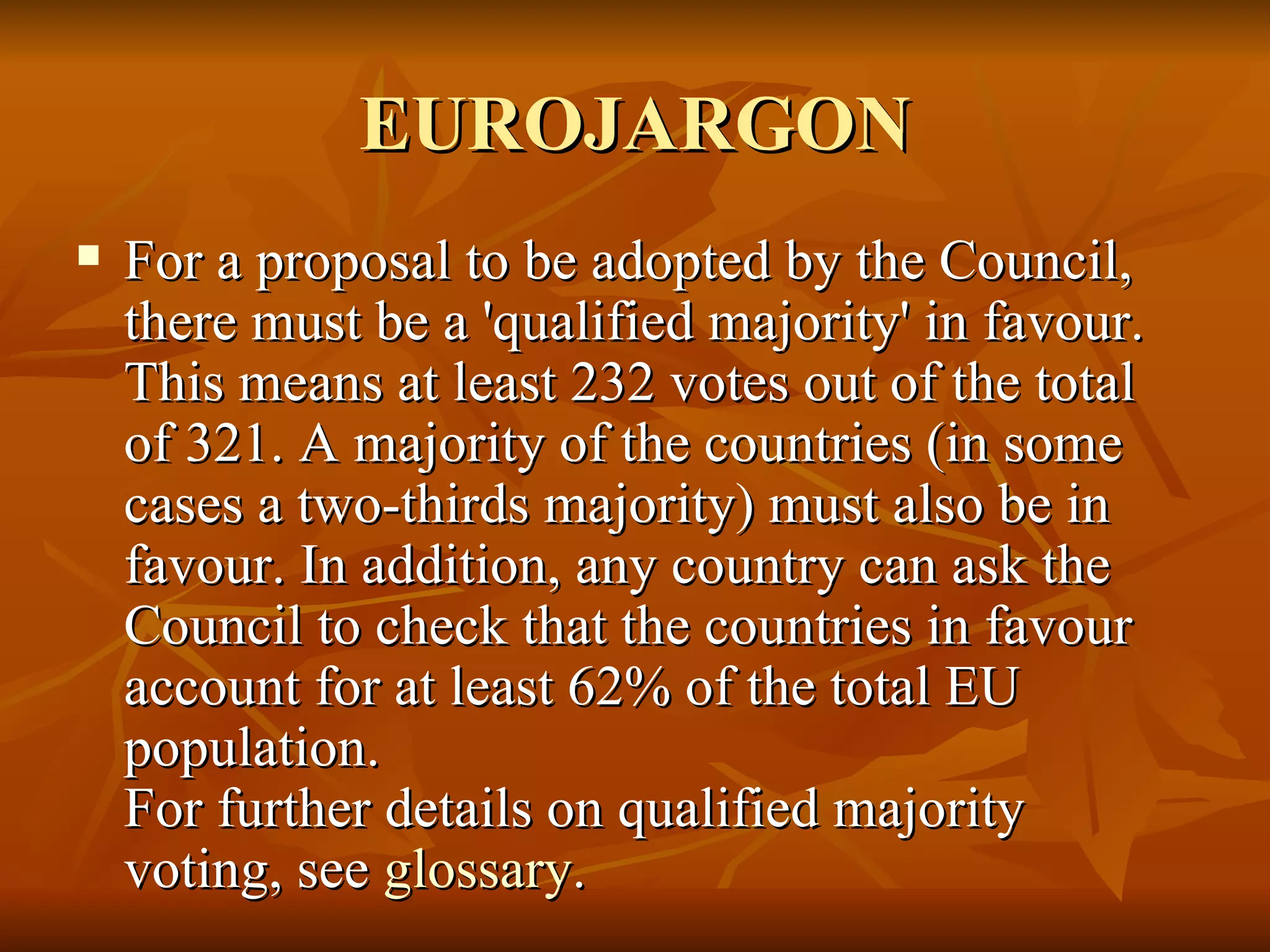 EUROJARGON For a proposal to be adopted by the Council, there must be a 'qualified majority' in favour. This means at least 232 votes out of the total of 321. A majority of the countries (in some cases a two-thirds majority) must also be in favour. In addition, any country can ask the Council to check that the countries in favour account for at least 62% of the total EU population. For further details on qualified majority voting, see  glossary .  