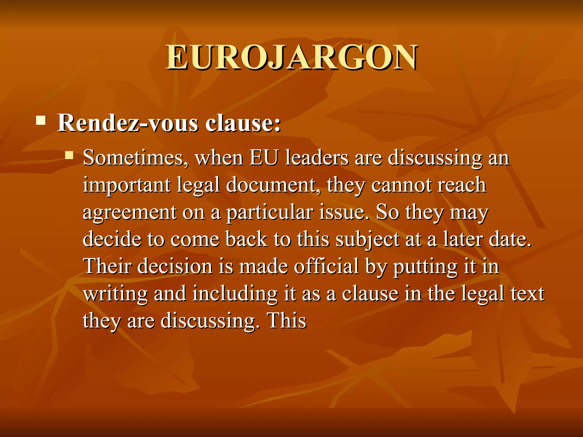 EUROJARGON Rendez-vous clause:  Sometimes, when EU leaders are discussing an important legal document, they cannot reach agreement on a particular issue. So they may decide to come back to this subject at a later date. Their decision is made official by putting it in writing and including it as a clause in the legal text they are discussing. This  