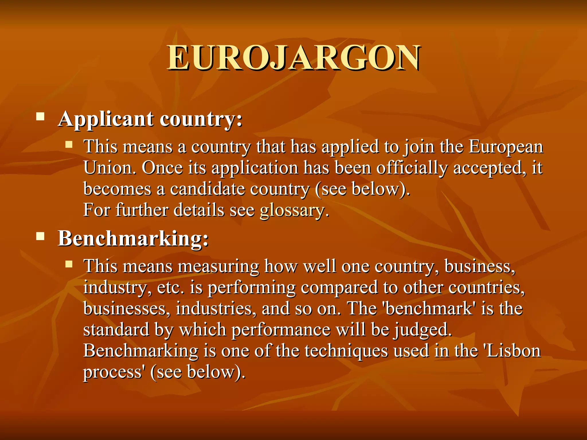 EUROJARGON Applicant country:  This means a country that has applied to join the European Union. Once its application has been officially accepted, it becomes a candidate country (see below). For further details see  glossary .    Benchmarking:  This means measuring how well one country, business, industry, etc. is performing compared to other countries, businesses, industries, and so on. The 'benchmark' is the standard by which performance will be judged. Benchmarking is one of the techniques used in the 'Lisbon process' (see below).  
