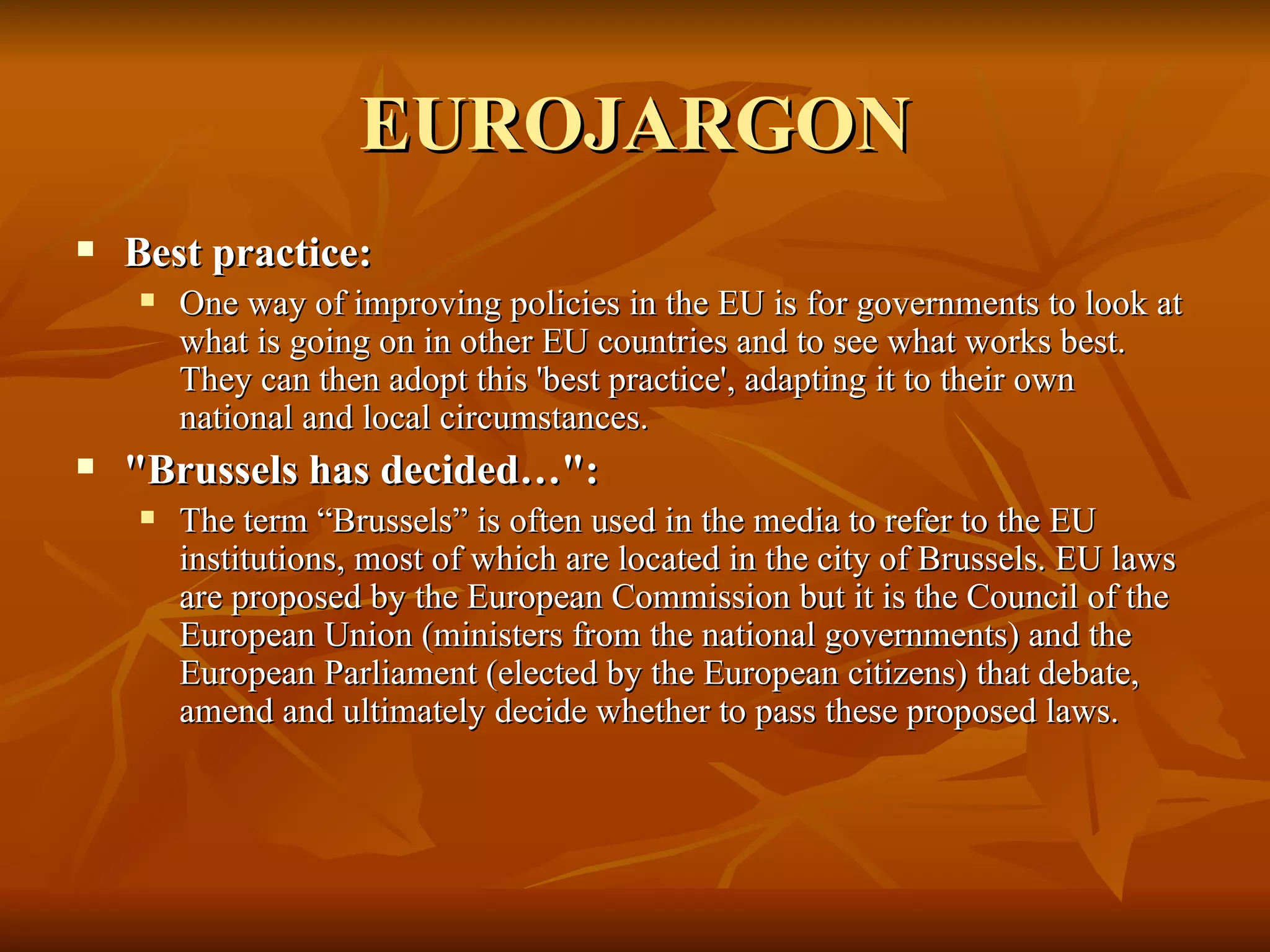 EUROJARGON Best practice:  One way of improving policies in the EU is for governments to look at what is going on in other EU countries and to see what works best. They can then adopt this 'best practice', adapting it to their own national and local circumstances.  "Brussels has decided…":  The term “Brussels” is often used in the media to refer to the EU institutions, most of which are located in the city of Brussels. EU laws are proposed by the European Commission but it is the Council of the European Union (ministers from the national governments) and the European Parliament (elected by the European citizens) that debate, amend and ultimately decide whether to pass these proposed laws. 