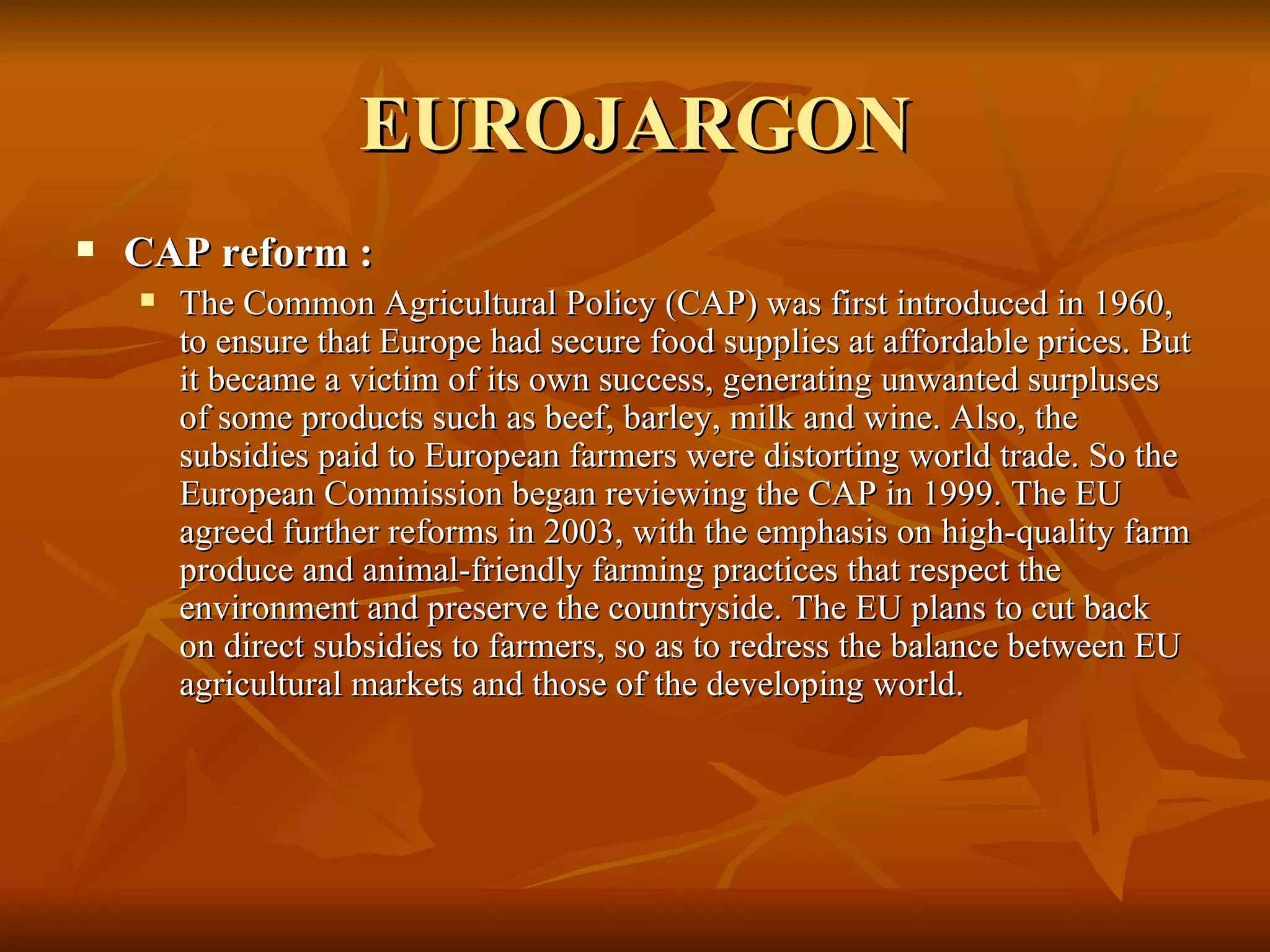 EUROJARGON CAP reform :  The Common Agricultural Policy (CAP) was first introduced in 1960, to ensure that Europe had secure food supplies at affordable prices. But it became a victim of its own success, generating unwanted surpluses of some products such as beef, barley, milk and wine. Also, the subsidies paid to European farmers were distorting world trade. So the European Commission began reviewing the CAP in 1999. The EU agreed further reforms in 2003, with the emphasis on high-quality farm produce and animal-friendly farming practices that respect the environment and preserve the countryside. The EU plans to cut back on direct subsidies to farmers, so as to redress the balance between EU agricultural markets and those of the developing world. 
