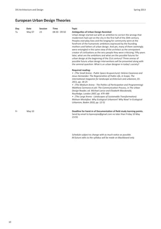 DIS Architecture and Design                                                                                      Spring 2013



     European Urban Design Theories
     Day       Date         Session   Time            Topic
     Tu        May 07       23        08:30 - 09:50   Ambigui es of Urban Design Revisited
                                                      Urban design started out with an ambi on to correct the wrongs that
                                                      modernism had cast on the city in the ﬁrst half of the 20th century.
                                                      Peoples everyday lives and the longing for community were at the
                                                      forefront of the humanis c ambi ons expressed by the founding
                                                      mothers and fathers of urban design. And yet, many of them seemingly
                                                      were entangled in the same view of the architect as the omnipotent
                                                      creator of civiliza ons as the very people they were cri cizing. Fi y years
                                                      later, what are the ambi ons and what are the possible futures for
                                                      urban design at the beginning of the 21st century? Three arenas of
                                                      possible future urban design interven ons will be presented along with
                                                      the seminal ques on: What is an urban designer in today’s society?

                                                      Required reading:
                                                      • (The Small Arena - Public Space Acupuncture): Helena Casanova and
                                                      Jesus Hernandez: The Regenera on of Public Life, in Scape, The
                                                      interna onal magazine for landscape architecture and urbanism, 01-
                                                      2011, pp. 18-25
                                                      • (The Medium Arena - The Poli cs of Par cipa on and Programming):
                                                      Ma hew Carmona et.alii: The Communica on Process, in The Urban
                                                      Design Reader, ed. Michael Larice and Elizabeth Macdonald,
                                                      Routledge, London 2007, pp. 479-489
                                                      • (The Large Arena - Landscapes of Sustainable Transforma on):
                                                      Mohsen Mostafavi: Why Ecological Urbanism? Why Now? in Ecological
                                                      Urbanism, Baden 2010, pp. 12-51


     Fr        May 10                                 Deadline for hand-in of Documenta on of ﬁeld study learning points.
                                                      Send by email to byensojne@gmail.com no later than Friday 10 May
                                                      23:59.




                                                      Schedule subject to change with as much no ce as possible.
                                                      All future edits to the syllabus will be made on Blackboard only.




10
 