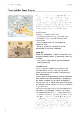 DIS Architecture and Design                                                                         Spring 2013



    European Urban Design Theories

                                     The course is structured in three sec ons. PRELIMINARIES deal with
                                     a broad descrip on of the ambigui es of the ﬁeld of urban design.
                                     PRACTICES e a connec on between theore cal posi ons and
                                     concrete prac ces taking the cue from primarily a Copenhagen se ng
                                     but involving also reﬂec ons on the wider European scene. Finally
                                     PERSPECTIVES tries to hypothesize what the future might bring in terms
                                     of new prac ces and new posi ons in urban design in Europe.


                                     Learning Objec ves
                                     By the end of this course you should be able to
                                     • orient yourself in the current landscape of urban design theory
                                     • be familiar with the current main urban development trends
                                     of ci es in Europe
                                     • understand how urban design theory can be applied in a
                                     prac cal urban se ng
                                     • reﬂect on the role and task of urban design and the urban
                                     designer through the applica on of cri cal thinking


                                     Required Texts
                                     Required texts: Reading material will be from the course reader (Larice &
                                     MacDonald). Supplementary material will be uploaded as individual texts
                                     on DIS Forum.
                                     • Larice, Michael & Elizabeth Macdonald. The Urban Design Reader.
                                       London: Routledge, 2007


                                     Approach to Teaching
                                     The class will meet twice a week and consists of lectures, student
                                     presenta ons and class discussions. Theory needs to be read and
                                     therefore this course relies heavy on reading. Assigned texts must be
                                     read in advance of the class.
                                     The type of reading you will be required to do in this class moves beyond
                                     ﬁnding informa on or loca ng an authorʼs purpose or iden fying main
                                     ideas (as useful as these skills might be). It will ask you to dig deep in
                                     theore cal texts to ferret out meaning, systems of rela onships between
                                     ideas, and examine your own response to these ideas and their impact on
                                     the world around them.
                                     In short, cri cal reading requires that you ques on intensely. For cri cal
                                     reading, you cannot sit back and wait. These texts are not necessarily
                                     easy nor are you expected to swallow the words without considera on.
                                     True reading demands that you ﬁrst ac vely listen to the author without
                                     projec ng your own agenda. In this sense, you might imagine that you
                                     are engaged in a conversa on with the author and once he/she has
                                     completed what he/she wants to say to you, you are in a posi on to
                                     speak back, to say something of your own, something meaningful and
                                     thought-out. If you have no response, you are reading lazily and need to
                                     instead, read cri cally: to formulate a response. Such response involves
                                     analysis, synthesis, and crea vity.

2
 