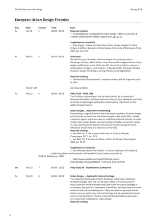 DIS Architecture and Design                                                                                            Spring 2013



    European Urban Design Theories
    Day       Date          Session      Time               Topic
    Tu        Jan 29        4            08:30 - 09:50      Required reading:
                                                            • Ali Madanipour: Ambigui es of urban design (1997), in Carmona &
                                                            Tiesdell: Urban Design Reader, Oxford 2007, pp. 12-23

                                                            Supplementary material:
                                                            • Alex Krieger: Where and How Does Urban Design Happen?, in Alex
                                                            Krieger & William Saunders: Urban Design, University of Minnesota Press
                                                            2003, pp. 113-130

    Fr        Feb 01        5            08:30 - 09:50      Urbanized
                                                            We will discuss Urbanized, a feature-length documentary about
                                                            the design of ci es, which looks at the issues and strategies behind urban
                                                            design and features some of the world’s foremost architects, planners,
                                                            policymakers, builders, and thinkers. Urbanized is the third part of Gary
                                                            Hustwit’s design ﬁlm trilogy, joining Helve ca and Objec ﬁed.

                                                            Required viewing:
                                                            • Urbanized by Gary Hustwi – separate viewing will be organized prior
                                                            to class

              Feb 04 - 09                                   Core Course Week

    Tu        Feb 12        6            08:30 - 09:50      PRACTICES - PART ONE
                                                            The Prac ces sec ons (part one to three) aim to e a connec on
                                                            between theore cal posi ons and concrete prac ces taking the cue from
                                                            primarily a Copenhagen se ng but involving also reﬂec ons on the
                                                            wider European scene.

                                                            Urban Design … deals with Placemaking
                                                            Placemaking is arguably one of the main preoccupa ons of urban design
                                                            and has been so ever since the ﬁeld emerged in the mid-1950s. Ini ally
                                                            a reac on against what was seen as modernisms failed a empt to create
                                                            livable ci es, urban design has kept raising its ﬂag for humanis c values
                                                            in urban development. Danish architect Jan Gehl is among the most
                                                            inﬂuen al researchers and theorists in this ﬁeld.
                                                            Required reading:
                                                            • Jan Gehl: Ch. 1 The Human Dimension, in Ci es for People,
                                                            Copenhagen 2011, pp. 3-29
                                                            • Jan Gehl: Ch. 2 Senses and Scale, in Ci es for People, Copenhagen
                                                            2011, pp. 31-59

                                                           Supplementary material:
                                                           • Lars Gemzøe: Quality for People – A set of criteria for the design of
                                        pedestrian places and networks, with people in mind, paper presented at
                            Walk21, Melbourne, 2006
                                                           • h p://www.youtube.com/watch?feature=player_
                                                           embedded&v=XKnqwpYsC0w#! - Interview with Jan Gehl

    We        Feb 13        7            08:30 - 12:00      Field Study #1 - Sluseholmen, Sydhavnen


    Tu        Feb 19        8            08:30 - 09:50      Urban Design … deals with Cultural Heritage
                                                            The industrial landscapes of many European ci es have undergone
                                                            drama c changes over the last 50 years. What were once areas of
                                                            noise, pollu on and hard work have, due to the structural changes in
                                                            economies, become ﬁrst redundant brownﬁelds and then later a rac ve
                                                            areas for new urban development. Today we view for example former
                                                            harbor areas as part of our cultural heritage and as valuable land assets
                                                            and the transforma on of urban industrial brownﬁelds has become a
                                                            very important challenge for urban design.
                                                            Required reading:




6
 