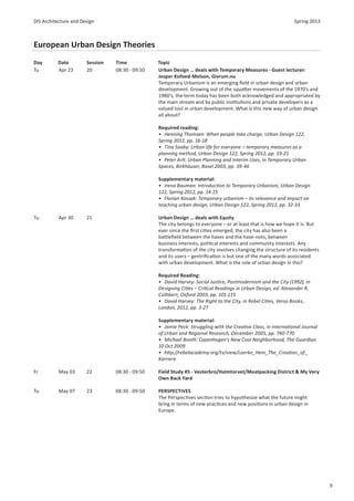 DIS Architecture and Design                                                                                    Spring 2013



European Urban Design Theories
Day       Date         Session   Time            Topic
Tu        Apr 23       20        08:30 - 09:50   Urban Design … deals with Temporary Measures - Guest lecturer:
                                                 Jesper Kofoed-Melson, Givrum.nu
                                                 Temporary Urbanism is an emerging ﬁeld in urban design and urban
                                                 development. Growing out of the squa er movements of the 1970’s and
                                                 1980’s, the term today has been both acknowledged and appropriated by
                                                 the main stream and by public ins tu ons and private developers as a
                                                 valued tool in urban development. What is this new way of urban design
                                                 all about?

                                                 Required reading:
                                                 • Henning Thomsen: When people take charge, Urban Design 122,
                                                 Spring 2012, pp. 16-18
                                                 • Tina Saaby: Urban life for everyone – temporary measures as a
                                                 planning method, Urban Design 122, Spring 2012, pp. 19-21
                                                 • Peter Arlt: Urban Planning and Interim Uses, in Temporary Urban
                                                 Spaces, Birkhäuser, Basel 2003, pp. 39-46

                                                 Supplementary material:
                                                 • Irena Bauman: Introduc on to Temporary Urbanism, Urban Design
                                                 122, Spring 2012, pp. 14-15
                                                 • Florian Kossak: Temporary urbanism – its relevance and impact on
                                                 teaching urban design, Urban Design 122, Spring 2012, pp. 32-33

Tu         Apr 30      21                        Urban Design … deals with Equity
                                                 The city belongs to everyone – or at least that is how we hope it is. But
                                                 ever since the ﬁrst ci es emerged, the city has also been a
                                                 ba leﬁeld between the haves and the have-nots, between
                                                 business interests, poli cal interests and community interests. Any
                                                 transforma on of the city involves changing the structure of its residents
                                                 and its users – gentriﬁca on is but one of the many words associated
                                                 with urban development. What is the role of urban design in this?

                                                 Required Reading:
                                                 • David Harvey: Social Jus ce, Postmodernism and the City (1992), in
                                                 Designing Ci es – Cri cal Readings in Urban Design, ed. Alexander R.
                                                 Cuthbert, Oxford 2003, pp. 101-115
                                                 • David Harvey: The Right to the City, in Rebel Ci es, Verso Books,
                                                 London, 2012, pp. 3-27

                                                 Supplementary material:
                                                 • Jamie Peck: Struggling with the Crea ve Class, in Interna onal Journal
                                                 of Urban and Regional Research, December 2005, pp. 740-770
                                                 • Michael Booth: Copenhagen’s New Cool Neighborhood, The Guardian
                                                 10 Oct 2009
                                                 • h p://rebelacademy.org/tv/view/Laerke_Hein_The_Crea on_of _
                                                 Karriere

Fr         May 03      22        08:30 - 09:50   Field Study #5 - Vesterbro/Halmtorvet/Meatpacking District & My Very
                                                 Own Back Yard

Tu         May 07      23        08:30 - 09:50   PERSPECTIVES
                                                 The Perspec ves sec on tries to hypothesize what the future might
                                                 bring in terms of new prac ces and new posi ons in urban design in
                                                 Europe.




                                                                                                                              9
 