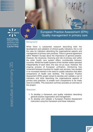 10 years                     European Practice Assessment (EPA):
                                         Quality management in primary care
                                                                              es     xecutive
                                                                                                ummary 35




    NATIONAL
                       Background
    PRIMARY CARE
    RESEARCH AND
    DEVELOPMENT

    CENTRE             While there is substantial research describing both the
                       development and validation of clinical quality indicators, this is not
                       the case for indicators describing the organisational aspects and
                       management of primary care practices. There is general agreement
                       within Western Europe about the importance of general practice.
                       However, the structures, financing and role of primary care within
                       the wider health care system differs considerably between
executive summary 35




                       countries. Whilst the health systems of the member states operated
                       independently of each other, this was not an issue. However, the
                       ongoing process of European unification, introducing free
                       movement between countries for health care services, has resulted
                       in an increased interest in the need for quality indicators that allow
                       comparisons of health care facilities. The European Practice
                       Assessment (EPA) project aimed to develop and validate a set of
                       indicators and tools describing the organisational aspects of
                       primary care practices, to enable such comparisons to be made
                       (Grol et al 2004). This executive summary provides an overview of
                       this project.

                       Objectives

                         1. To develop a framework and quality indicators describing
                            general practice organization and management.
                         2. To develop and validate a European Practice Assessment
                            instrument using this framework and these indicators.




                                                                                                     1