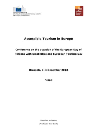 EUROPEAN COMMISSION 
DIRECTORATE-GENERAL ENTERPRISE AND INDUSTRY 
DIRECTORATE-GENERAL JUSTICE 
Accessible Tourism in Europe 
Conference on the occasion of European Day Persons with Disabilities and European Tourism Day 
Brussels, 3–4 December 2013 
Report 
Rapporteur: Ian Graham 
(Proofreader: David Bywell)  