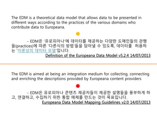 The EDM is aimed at being an integration medium for collecting, connecting
and enriching the descriptions provided by Europeana content providers
- EDM은 유로피아나 콘텐츠 제공자들이 제공한 설명들을 풍부하게 하
고, 연결하고, 수집하기 위한 통합 매체를 만드는 것이 목표입니다.
Europeana Data Model Mapping Guidelines v2.0 14/07/2013
The EDM is a theoretical data model that allows data to be presented in
different ways according to the practices of the various domains who
contribute data to Europeana.
- EDM은 ‘유로피아나’에 데이터를 제공하는 다양한 도메인들의 관행
들(practices)에 따른 ‘다른식의 방법’들을 담아낼 수 있도록, 데이터를 허용하
는 ‘이론상의 데이터 모델’입니다.
Definition of the Europeana Data Model v5.2.4 14/07/2013
 
