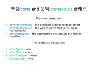 핵심(core) and 문맥(contextual) 클래스
The core classes are:
• edm:ProvidedCHO - the provided cultural heritage object
• edm:WebResource - the web resource that is the digital
representation
• ore:Aggregation - the aggregation that groups the classes
together
The contextual classes are:
• edm:Agent - who
• edm:Place - where
• edm:TimeSpan - when
• skos:Concept - what
 