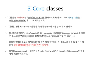 • 예를들면 모나리자는 “edm:ProvidedCHO” 클래스로 나타나고 그것의 디지털 자원은
“edm:WebResource” 클래스로 나타납니다.
• 이것은 관련 메타데이터 속성들을 각각의 클래스에 적용할 수 있게 합니다.
• 모나리자의 예에서, edm:ProvidedCHO는 dc:creator 속성으로 “Leonardo da Vinci”를 가질
수 있고, edm:WebResource는 dc:format속성으로 “jpg”값을 가질 수 있습니다.
• 물리적 객체와 그것의 디지털 표현에 대한 메타 데이터는 두 클래스로 분리 될 것이기 때
문에, 관련 클래스를 연관시키는 메커니즘이다.
• 이것이 ore:Aggregation 클래스이고 edm:ProvidedCHO와 the edm:WebResource의 사이
에서 중요한 객체이다.
3 Core classes
 