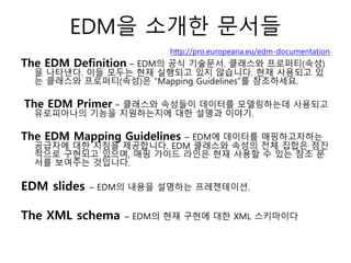 EDM을 소개한 문서들
http://pro.europeana.eu/edm-documentation
The EDM Definition – EDM의 공식 기술문서. 클래스와 프로퍼티(속성)
을 나타낸다. 이들 모두는 현재 실행되고 있지 않습니다. 현재 사용되고 있
는 클래스와 프로퍼티(속성)은 “Mapping Guidelines”를 참조하세요.
The EDM Primer – 클래스와 속성들이 데이터를 모델링하는데 사용되고
유로피아나의 기능을 지원하는지에 대한 설명과 이야기.
The EDM Mapping Guidelines – EDM에 데이터를 매핑하고자하는
공급자에 대한 지침을 제공합니다. EDM 클래스와 속성의 전체 집합은 점진
적으로 구현되고 있으며, 매핑 가이드 라인은 현재 사용할 수 있는 참조 문
서를 보여주는 것입니다.
EDM slides – EDM의 내용을 설명하는 프레젠테이션.
The XML schema – EDM의 현재 구현에 대한 XML 스키마이다
 