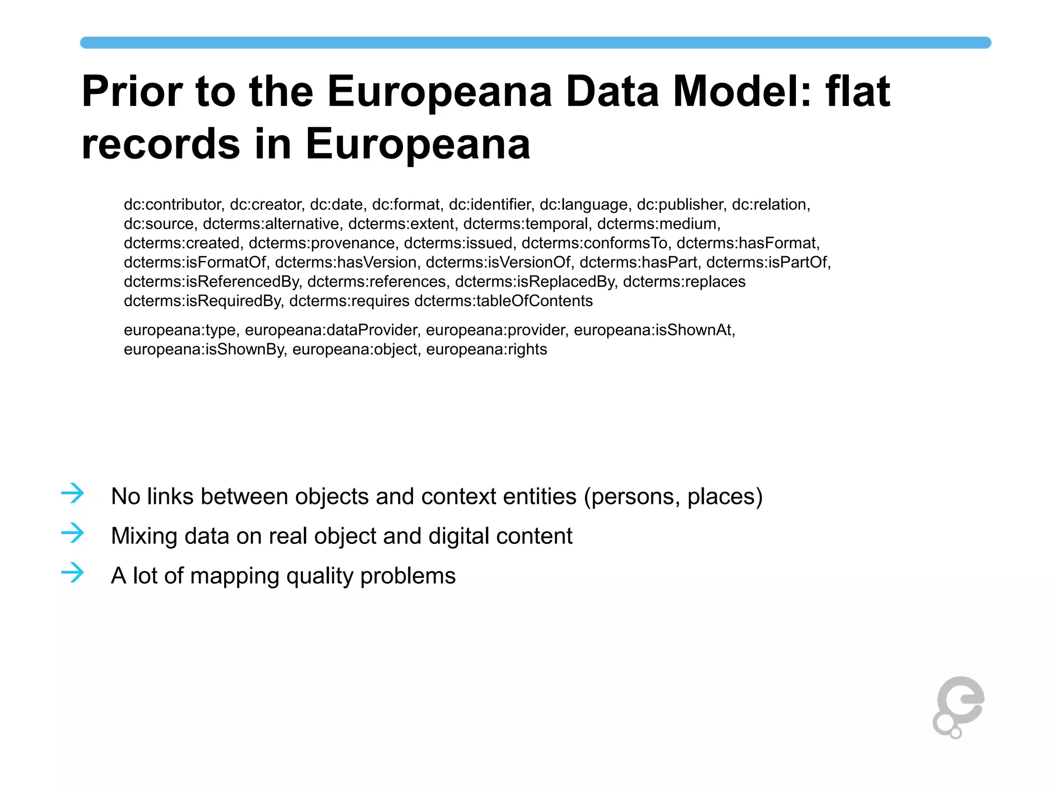 Prior to the Europeana Data Model: flat
records in Europeana
dc:contributor, dc:creator, dc:date, dc:format, dc:identifier, dc:language, dc:publisher, dc:relation,
dc:source, dcterms:alternative, dcterms:extent, dcterms:temporal, dcterms:medium,
dcterms:created, dcterms:provenance, dcterms:issued, dcterms:conformsTo, dcterms:hasFormat,
dcterms:isFormatOf, dcterms:hasVersion, dcterms:isVersionOf, dcterms:hasPart, dcterms:isPartOf,
dcterms:isReferencedBy, dcterms:references, dcterms:isReplacedBy, dcterms:replaces
dcterms:isRequiredBy, dcterms:requires dcterms:tableOfContents
europeana:type, europeana:dataProvider, europeana:provider, europeana:isShownAt,
europeana:isShownBy, europeana:object, europeana:rights
 No links between objects and context entities (persons, places)
 Mixing data on real object and digital content
 A lot of mapping quality problems
 
