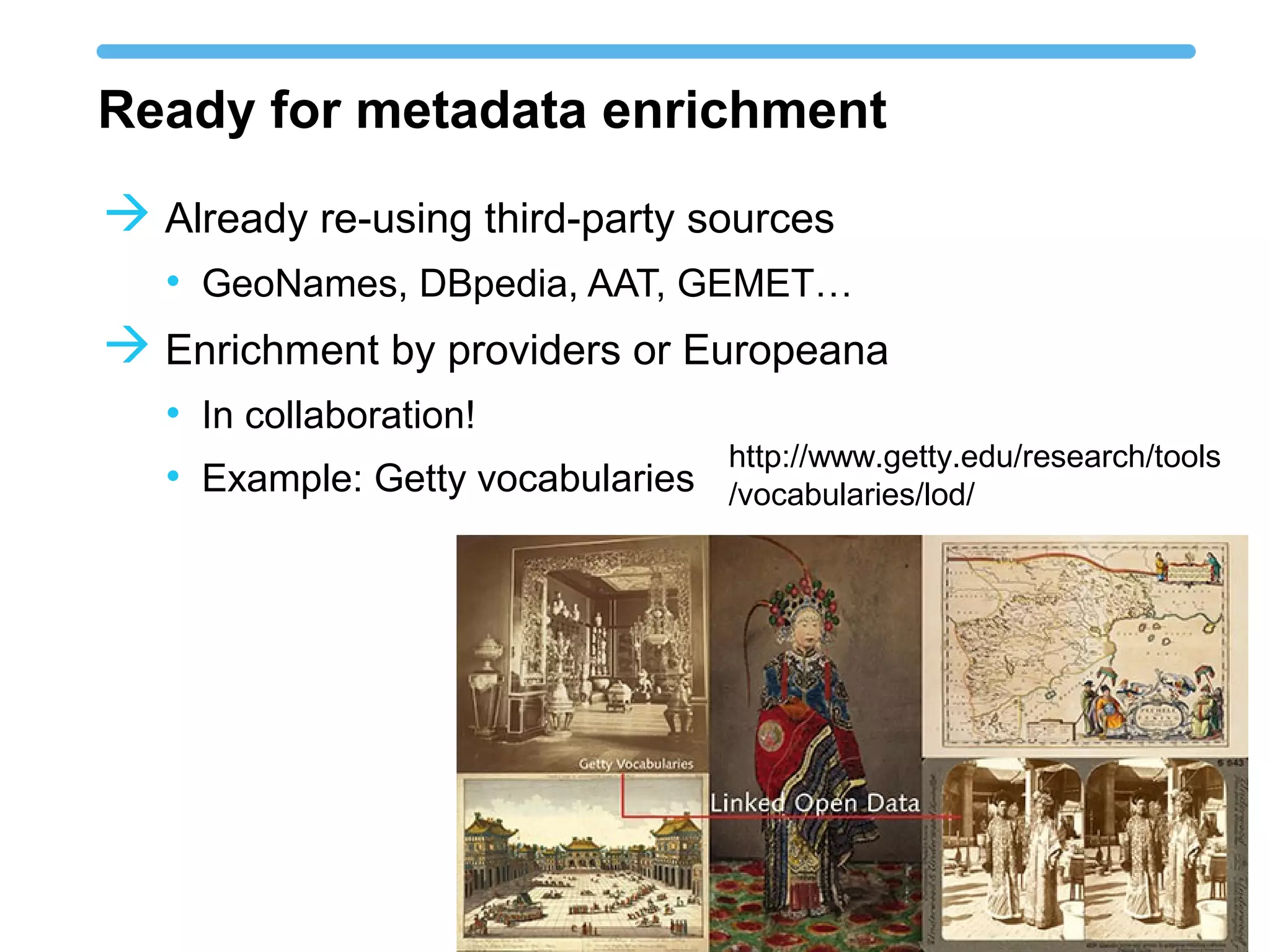 Ready for metadata enrichment
 Already re-using third-party sources
• GeoNames, DBpedia, AAT, GEMET…
 Enrichment by providers or Europeana
• In collaboration!
• Example: Getty vocabularies
http://www.getty.edu/research/tools
/vocabularies/lod/
 