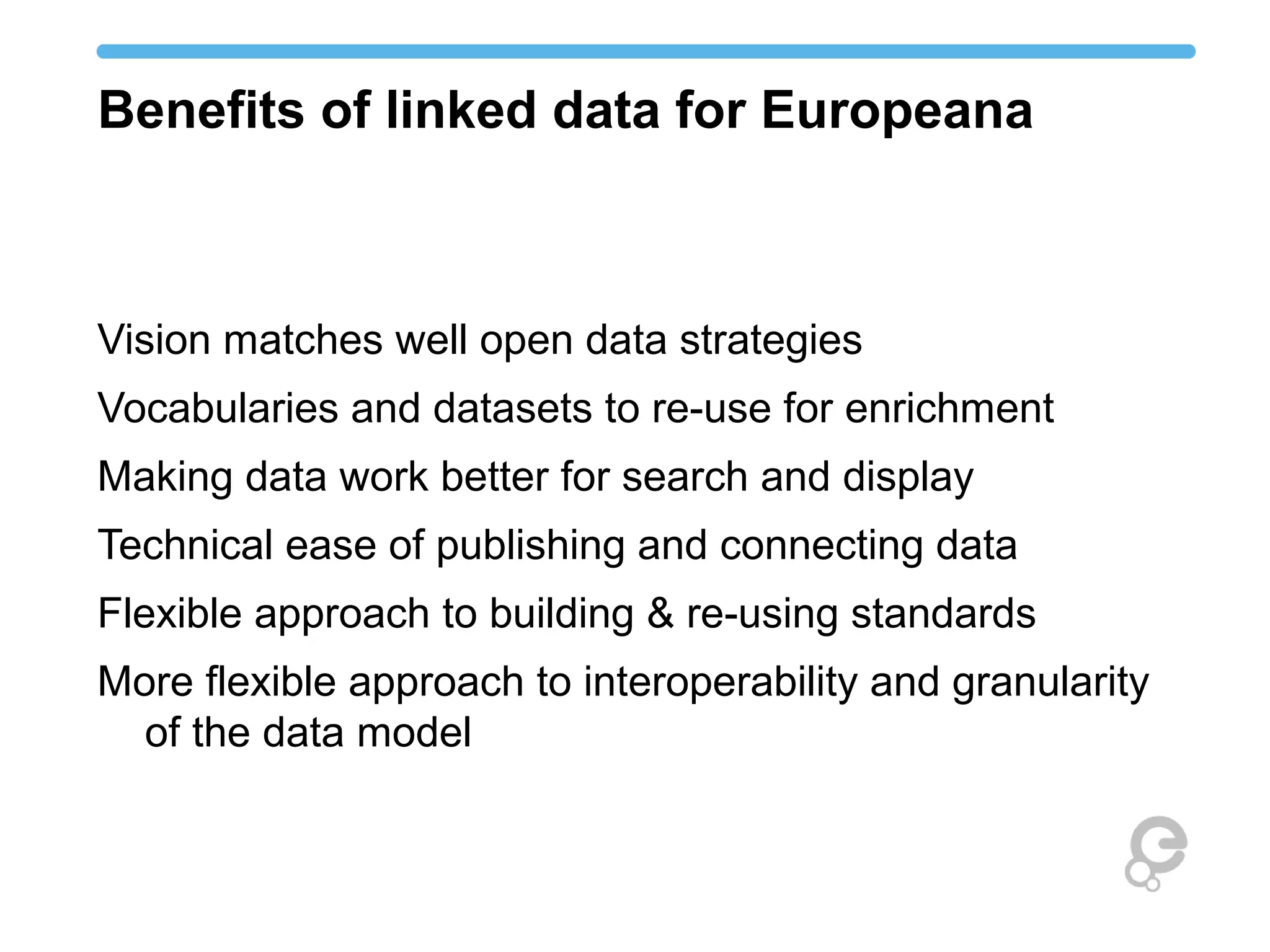 Benefits of linked data for Europeana
Vision matches well open data strategies
Vocabularies and datasets to re-use for enrichment
Making data work better for search and display
Technical ease of publishing and connecting data
Flexible approach to building & re-using standards
More flexible approach to interoperability and granularity
of the data model
 
