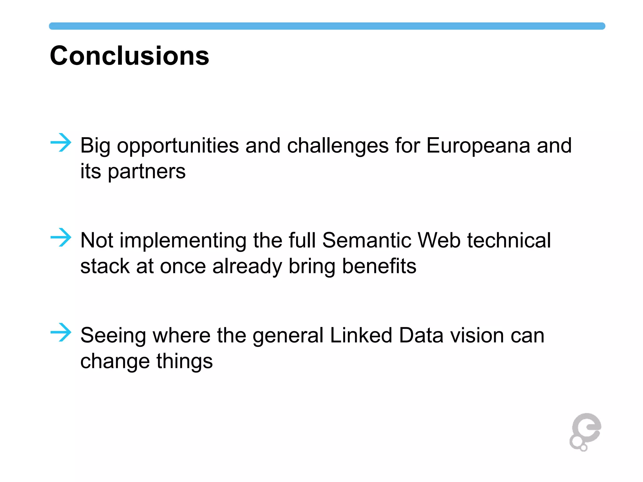 Conclusions
 Big opportunities and challenges for Europeana and
its partners
 Not implementing the full Semantic Web technical
stack at once already bring benefits
 Seeing where the general Linked Data vision can
change things
 