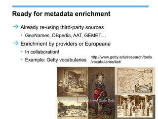 Ready for metadata enrichment
 Already re-using third-party sources
• GeoNames, DBpedia, AAT, GEMET…
 Enrichment by providers or Europeana
• In collaboration!
• Example: Getty vocabularies
http://www.getty.edu/research/tools
/vocabularies/lod/
 