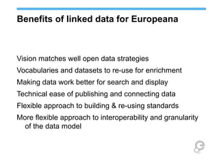 Benefits of linked data for Europeana
Vision matches well open data strategies
Vocabularies and datasets to re-use for enrichment
Making data work better for search and display
Technical ease of publishing and connecting data
Flexible approach to building & re-using standards
More flexible approach to interoperability and granularity
of the data model
 