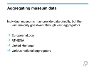 Aggregating museum data
Individual museums may provide data directly, but the
vast majority goes/went through vast aggregators
 EuropeanaLocal
 ATHENA
 Linked Heritage
 various national aggregators
 