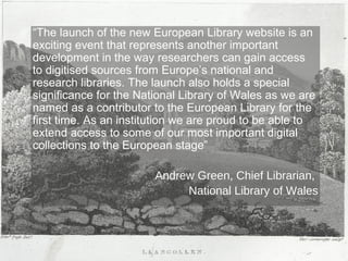 Research and
“The launch of the new European Library website is an
national
exciting event that represents another important library
connection
development in the way researchers can gain access
forged
to digitised sources from Europe’s national and at
European
research libraries. The launch also holds a special level
significance for the National Library of Wales as we are
named as a contributor to the European Library for the
first time. As an institution we are proud to be able to
extend access to some of our most important digital
collections to the European stage”
Andrew Green, Chief Librarian,
National Library of Wales

 