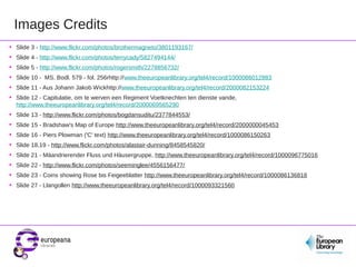 Images Credits
•
•
•
•
•
•

Slide 3 - http://www.flickr.com/photos/brothermagneto/3801193167/

•
•
•
•
•
•
•
•

Slide 13 - http://www.flickr.com/photos/bogdansuditu/2377844553/

Slide 4 - http://www.flickr.com/photos/terrycady/5827494144/
Slide 5 - http://www.flickr.com/photos/rogersmith/2278856732/
Slide 10 - MS. Bodl. 579 - fol. 256rhttp://www.theeuropeanlibrary.org/tel4/record/1000086012883
Slide 11 - Aus Johann Jakob Wickhttp://www.theeuropeanlibrary.org/tel4/record/2000082153224
Slide 12 - Capitulatie, om te werven een Regiment Voetknechten ten dienste vande,
http://www.theeuropeanlibrary.org/tel4/record/2000069565290
Slide 15 - Bradshaw's Map of Europe http://www.theeuropeanlibrary.org/tel4/record/2000000045453
Slide 16 - Piers Plowman ('C' text) http://www.theeuropeanlibrary.org/tel4/record/1000086150263
Slide 18,19 - http://www.flickr.com/photos/alastair-dunning/8458545820/
Slide 21 - Mäandrierender Fluss und Häusergruppe, http://www.theeuropeanlibrary.org/tel4/record/1000096775016
Slide 22 - http://www.flickr.com/photos/seeminglee/4556156477/
Slide 23 - Coins showing Rose bis Feigeeblatter http://www.theeuropeanlibrary.org/tel4/record/1000086136818
Slide 27 - Llangollen http://www.theeuropeanlibrary.org/tel4/record/1000093321560

 