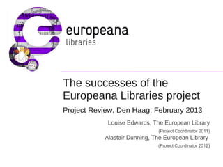 The successes of the
Europeana Libraries project
Project Review, Den Haag, February 2013
Louise Edwards, The European Library
(Project Coordinator 2011)

Alastair Dunning, The European Library
(Project Coordinator 2012)

 