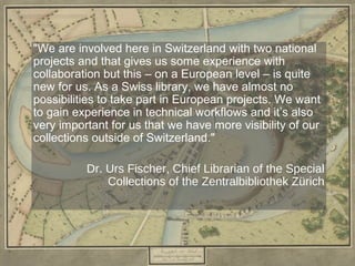 "We are involved here in Switzerland with two national
projects and that gives us some experience with
collaboration but this – on a European level – is quite
new for us. As a Swiss library, we have almost no
possibilities to take part in European projects. We want
to gain experience in technical workflows and it’s also
very important for us that we have more visibility of our
collections outside of Switzerland."

          Dr. Urs Fischer, Chief Librarian of the Special
              Collections of the Zentralbibliothek Zürich
 