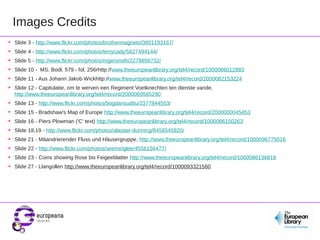 Images Credits
•   Slide 3 - http://www.flickr.com/photos/brothermagneto/3801193167/
•   Slide 4 - http://www.flickr.com/photos/terrycady/5827494144/
•   Slide 5 - http://www.flickr.com/photos/rogersmith/2278856732/
•   Slide 10 - MS. Bodl. 579 - fol. 256rhttp://www.theeuropeanlibrary.org/tel4/record/1000086012883
•   Slide 11 - Aus Johann Jakob Wickhttp://www.theeuropeanlibrary.org/tel4/record/2000082153224
•   Slide 12 - Capitulatie, om te werven een Regiment Voetknechten ten dienste vande,
    http://www.theeuropeanlibrary.org/tel4/record/2000069565290
•   Slide 13 - http://www.flickr.com/photos/bogdansuditu/2377844553/
•   Slide 15 - Bradshaw's Map of Europe http://www.theeuropeanlibrary.org/tel4/record/2000000045453
•   Slide 16 - Piers Plowman ('C' text) http://www.theeuropeanlibrary.org/tel4/record/1000086150263
•   Slide 18,19 - http://www.flickr.com/photos/alastair-dunning/8458545820/
•   Slide 21 - Mäandrierender Fluss und Häusergruppe, http://www.theeuropeanlibrary.org/tel4/record/1000096775016
•   Slide 22 - http://www.flickr.com/photos/seeminglee/4556156477/
•   Slide 23 - Coins showing Rose bis Feigeeblatter http://www.theeuropeanlibrary.org/tel4/record/1000086136818
•   Slide 27 - Llangollen http://www.theeuropeanlibrary.org/tel4/record/1000093321560
 