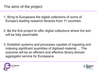 The aims of the project

1. Bring to Europeana the digital collections of some of
 Europe’s leading research libraries from 11 countries


2. Be the first project to offer digital collections where the text
 will be fully searchable


3. Establish systems and processes capable of ingesting and
 indexing significant quantities of digitised material … The
 outcome will be an efficient and effective library-domain
 aggregator service for Europeana
 