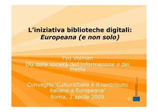L’iniziativa biblioteche digitali:
     Europeana (e non solo)


              Yvo Volman
DG della società dell’informazione e dei
                 media

Convegno ‘CulturaItalia e il contributo
       italiano a Europeana’
        Roma, 2 aprile 2009
 