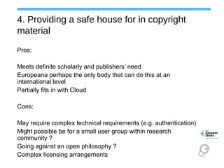 4. Providing a safe house for in copyright
material
Pros:
Meets definite scholarly and publishers’ need
Europeana perhaps the only body that can do this at an
international level
Partially fits in with Cloud
Cons:
May require complex technical requirements (e.g. authentication)
Might possible be for a small user group within research
community ?
Going against an open philosophy ?
Complex licensing arrangements
 