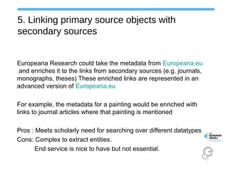 5. Linking primary source objects with
secondary sources
Europeana Research could take the metadata from Europeana.eu
and enriches it to the links from secondary sources (e.g. journals,
monographs, theses) These enriched links are represented in an
advanced version of Europeana.eu
For example, the metadata for a painting would be enriched with
links to journal articles where that painting is mentioned
Pros : Meets scholarly need for searching over different datatypes
Cons: Complex to extract entities.
End service is nice to have but not essential.
 