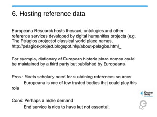 6. Hosting reference data
Europeana Research hosts thesauri, ontologies and other
reference services developed by digital humanities projects (e.g.
The Pelagios project of classical world place names,
http://pelagios-project.blogspot.nl/p/about-pelagios.html_
For example, dictionary of European historic place names could
be maintained by a third party but published by Europeana
Pros : Meets scholarly need for sustaining references sources
Europeana is one of few trusted bodies that could play this
role
Cons: Perhaps a niche demand
End service is nice to have but not essential.
 
