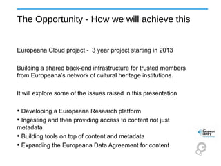 The Opportunity - How we will achieve this
Europeana Cloud project - 3 year project starting in 2013
Building a shared back-end infrastructure for trusted members
from Europeana’s network of cultural heritage institutions.
It will explore some of the issues raised in this presentation
• Developing a Europeana Research platform
• Ingesting and then providing access to content not just
metadata
• Building tools on top of content and metadata
• Expanding the Europeana Data Agreement for content
 