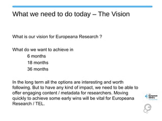 What we need to do today – The Vision
What is our vision for Europeana Research ?
What do we want to achieve in
6 months
18 months
36 months
In the long term all the options are interesting and worth
following. But to have any kind of impact, we need to be able to
offer engaging content / metadata for researchers. Moving
quickly to achieve some early wins will be vital for Europeana
Research / TEL.
 