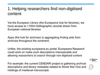 1. Helping researchers find non-digitised
content
Via the European Library (the Europeana hub for libraries), we
have access to >100m bibliographic records drawn from
European national libraries
Apex (the hub for archives) is aggregating finding aids from
archives throughout the continent.
Unlike, the existing europeana.eu portal, Europeana Research
could work on make such descriptions interoperable and
allowing researchers to search through non-digitised content
For example: the current CENDARI project is gathering archival
descriptions and library metadata related to World War One and
holdings of medieval manuscripts
 