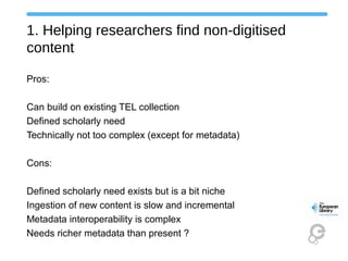 1. Helping researchers find non-digitised
content
Pros:
Can build on existing TEL collection
Defined scholarly need
Technically not too complex (except for metadata)
Cons:
Defined scholarly need exists but is a bit niche
Ingestion of new content is slow and incremental
Metadata interoperability is complex
Needs richer metadata than present ?
 