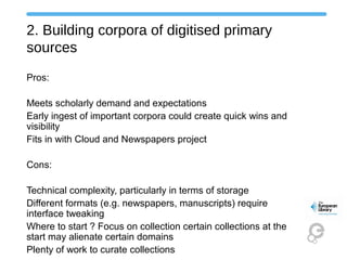 2. Building corpora of digitised primary
sources
Pros:
Meets scholarly demand and expectations
Early ingest of important corpora could create quick wins and
visibility
Fits in with Cloud and Newspapers project
Cons:
Technical complexity, particularly in terms of storage
Different formats (e.g. newspapers, manuscripts) require
interface tweaking
Where to start ? Focus on collection certain collections at the
start may alienate certain domains
Plenty of work to curate collections
 