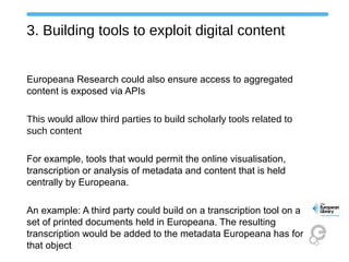 3. Building tools to exploit digital content
Europeana Research could also ensure access to aggregated
content is exposed via APIs
This would allow third parties to build scholarly tools related to
such content
For example, tools that would permit the online visualisation,
transcription or analysis of metadata and content that is held
centrally by Europeana.
An example: A third party could build on a transcription tool on a
set of printed documents held in Europeana. The resulting
transcription would be added to the metadata Europeana has for
that object
 