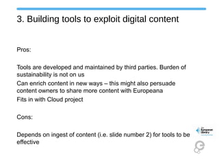 3. Building tools to exploit digital content
Pros:
Tools are developed and maintained by third parties. Burden of
sustainability is not on us
Can enrich content in new ways – this might also persuade
content owners to share more content with Europeana
Fits in with Cloud project
Cons:
Depends on ingest of content (i.e. slide number 2) for tools to be
effective
 