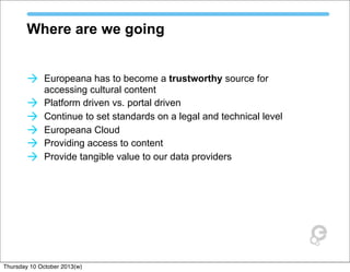 Where are we going
à Europeana has to become a trustworthy source for
accessing cultural content
à Platform driven vs. portal driven
à Continue to set standards on a legal and technical level
à Europeana Cloud
à Providing access to content
à Provide tangible value to our data providers
Thursday 10 October 2013(w)
 
