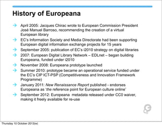 History of Europeana
à April 2005: Jacques Chirac wrote to European Commission President
José Manuel Barroso, recommending the creation of a virtual
European library
à EC’s Information Society and Media Directorate had been supporting
European digital information exchange projects for 15 years
à September 2005: publication of EC’s i2010 strategy on digital libraries
à 2007: European Digital Library Network – EDLnet – began building
Europeana, funded under i2010
à November 2008: Europeana prototype launched
à Summer 2010: prototype became an operational service funded under
the EC’s CIP ICT-PSP (Competitiveness and Innovation Framework
Programme)
à January 2011: New Renaissance Report published - endorses
Europeana as ‘the reference point for European culture online’
à September 2012: Europeana metadata released under CC0 waiver,
making it freely available for re-use
Thursday 10 October 2013(w)
 