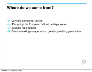 Where do we come from?
à Very low barriers for joining
à ‘Ploughing’ the European cultural heritage sector
à Extreme rapid growth
à Great in making change, not so great in providing great value
Thursday 10 October 2013(w)
 