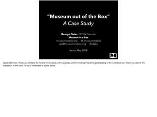 “Museum out of the Box“
A Case Study
George Oates, CEO & Founder
Museum in a Box
museuminabox.org @_museuminabox
glo@museuminabox.org @ukglo 
Varna, May 2018
Good afternoon. Thank you to Harry for inviting me to speak with you today, and I’m looking forward to participating in the workshop too. Thank you also to the
translators in the room. I’ll try to remember to speak slowly.
 