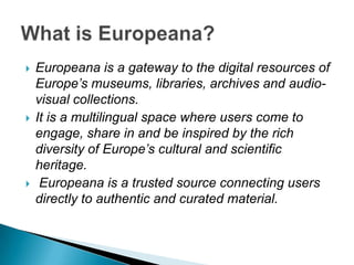    Europeana is a gateway to the digital resources of
    Europe’s museums, libraries, archives and audio-
    visual collections.
   It is a multilingual space where users come to
    engage, share in and be inspired by the rich
    diversity of Europe’s cultural and scientific
    heritage.
    Europeana is a trusted source connecting users
    directly to authentic and curated material.
 