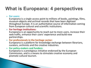    For users:
    Europeana is a single access point to millions of books, paintings, films,
    museum objects and archival records that have been digitized
    throughout Europe. It is an authoritative source of information coming
    from European cultural and scientific institutions.
   For heritage institutions:
    Europeana is an opportunity to reach out to more users, increase their
    web traffic, enhance their users' experience and build new
    partnerships.
   For professionals in the heritage sector:
    Europeana is a platform for knowledge exchange between librarians,
    curators, archivists and the creative industries.
   For policy-makers and funders:
    Europeana is a prestigious initiative endorsed by the European
    Commission, and is a means to stimulate creative economy and
    promote cultural tourism.
 