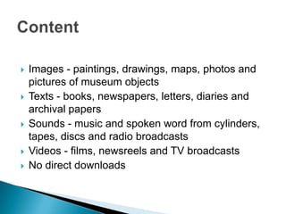    Images - paintings, drawings, maps, photos and
    pictures of museum objects
   Texts - books, newspapers, letters, diaries and
    archival papers
   Sounds - music and spoken word from cylinders,
    tapes, discs and radio broadcasts
   Videos - films, newsreels and TV broadcasts
   No direct downloads
 