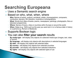    Uses a Semantic search engine
   Based on who, what, when, where
    ◦ Who: Names of actors, authors, architects, artists, choreographers, composers,
      conductors, dancers, film directors, musicians or photographers.
    ◦ What: Words from titles of books, poems, newspapers, paintings, photographs, films or
      television programmes.
    ◦ Where: Names of towns, cities or countries within Europe or around the world.
    ◦ When: Dates (e.g. 1945) such as the year you were born in or a famous date in history
      or a period (e.g. Roman or Medieval).
   Supports Boolean logic
   You can also filter your search results
    ◦ By media type - will display only objects of a selected media type (images, text, video
      or sound)
    ◦ By language - will display only objects with descriptions in selected languages
    ◦ By date - will display only objects with selected dates
    ◦ By country - will display only objects from selected countries
    ◦ By provider - will display only objects from selected institutions
    ◦ By rights - will display only objects with selected rights of use
 